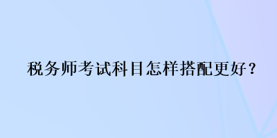 稅務(wù)師考試科目怎樣搭配更好？