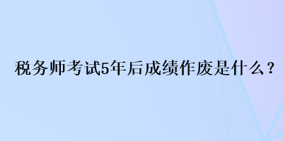 稅務(wù)師考試5年后成績作廢是什么？