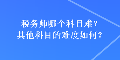 稅務(wù)師哪個科目難？其他科目的難度如何？