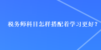 稅務(wù)師科目怎樣搭配著學(xué)習(xí)更好？