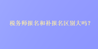 稅務(wù)師報(bào)名和補(bǔ)報(bào)名區(qū)別大嗎？