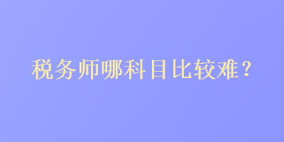 稅務(wù)師哪科目比較難？