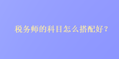 稅務(wù)師的科目怎么搭配好？