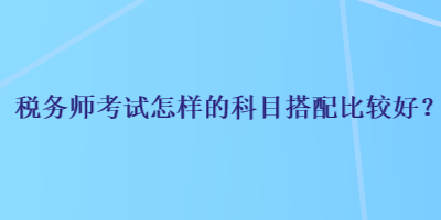 稅務(wù)師考試怎樣的科目搭配比較好？