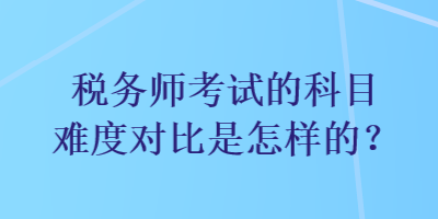 稅務(wù)師考試的科目難度對(duì)比是怎樣的？