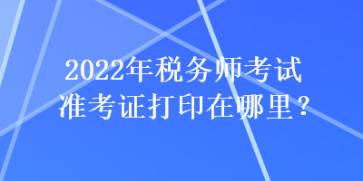 2022年稅務(wù)師考試準(zhǔn)考證打印在哪里？