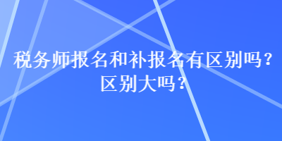 稅務(wù)師報名和補(bǔ)報名有區(qū)別嗎？區(qū)別大嗎？