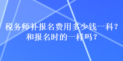 稅務(wù)師補(bǔ)報(bào)名費(fèi)用多少錢一科？和報(bào)名時(shí)的一樣嗎？