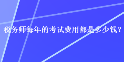 稅務(wù)師每年的考試費用都是多少錢？