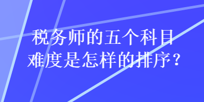 稅務師的五個科目難度是怎樣的排序？