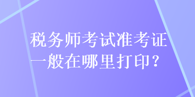 稅務(wù)師考試準(zhǔn)考證一般在哪里打??？