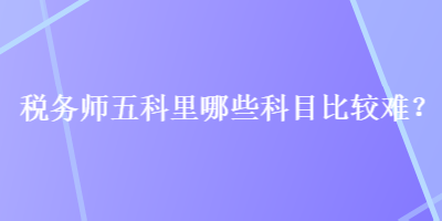 稅務(wù)師五科里哪些科目比較難？