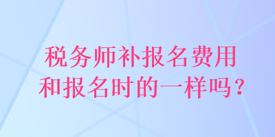 稅務(wù)師補報名費用和報名時的一樣嗎？