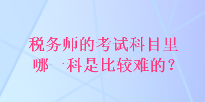 稅務(wù)師的考試科目里哪一科是比較難的？