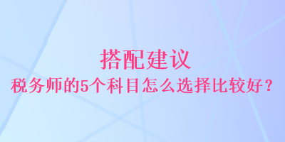 搭配建議 稅務(wù)師的5個科目怎么選擇比較好？