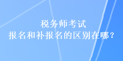 稅務(wù)師考試報(bào)名和補(bǔ)報(bào)名的區(qū)別在哪？