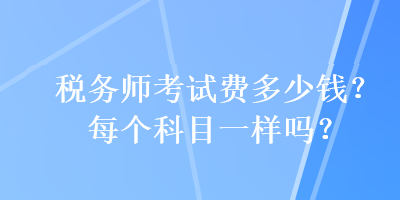 稅務(wù)師考試費(fèi)多少錢？每個(gè)科目一樣嗎？