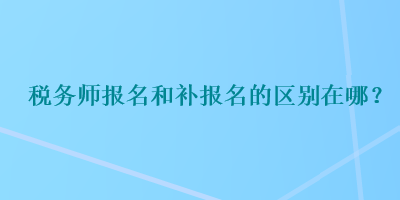 稅務(wù)師報(bào)名和補(bǔ)報(bào)名的區(qū)別在哪？