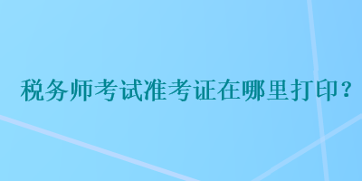 稅務(wù)師考試準(zhǔn)考證在哪里打印？