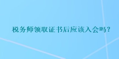 稅務(wù)師領(lǐng)取證書(shū)后應(yīng)該入會(huì)嗎？