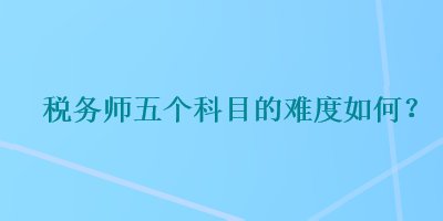 稅務(wù)師五個(gè)科目的難度如何？