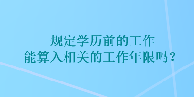 規(guī)定學歷前的工作能算入相關的工作年限嗎？