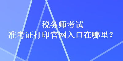 稅務(wù)師考試準(zhǔn)考證打印官網(wǎng)入口在哪里？