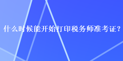 什么時(shí)候能開始打印稅務(wù)師準(zhǔn)考證？