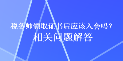 稅務(wù)師領(lǐng)取證書后應(yīng)該入會嗎？相關(guān)問題解答