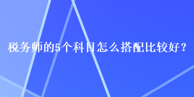 稅務(wù)師的5個科目怎么搭配比較好？