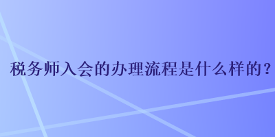 稅務(wù)師入會的辦理流程是什么樣的？