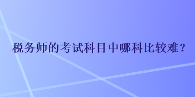 稅務(wù)師的考試科目中哪科比較難？