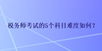 稅務(wù)師考試的5個科目難度如何？