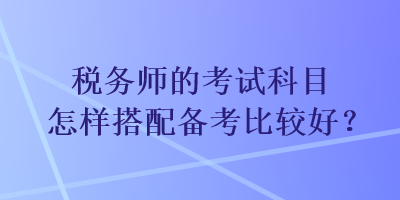 稅務(wù)師的考試科目怎樣搭配備考比較好？