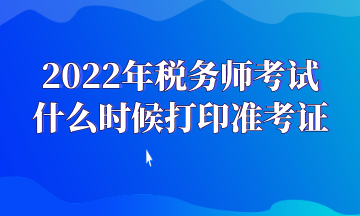 2022年稅務(wù)師考試 什么時候打印準(zhǔn)考證