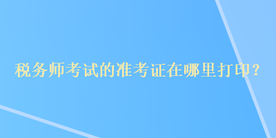 稅務(wù)師考試的準(zhǔn)考證在哪里打印？