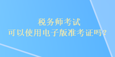 稅務(wù)師考試可以使用電子版準考證嗎？