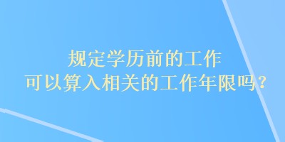 規(guī)定學(xué)歷前的工作可以算入相關(guān)的工作年限嗎？