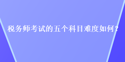 稅務(wù)師考試的五個(gè)科目難度如何？