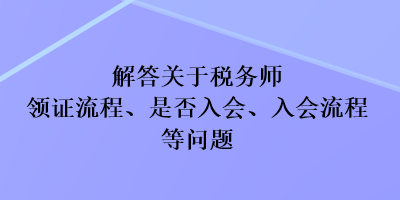 解答關(guān)于稅務(wù)師領(lǐng)證流程、是否入會(huì)、入會(huì)流程等問題