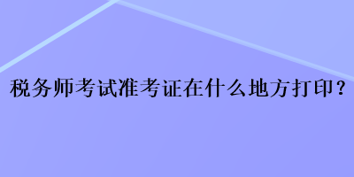 稅務(wù)師考試準考證在什么地方打??？