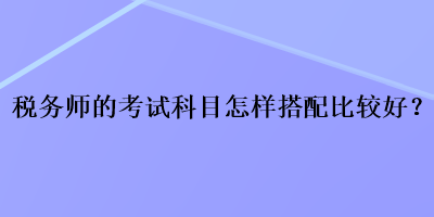 稅務(wù)師的考試科目怎樣搭配比較好？