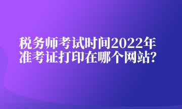 稅務(wù)師考試時間2022年準(zhǔn)考證打印在哪個網(wǎng)站？