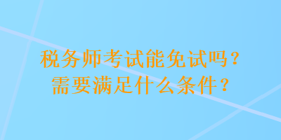 稅務(wù)師考試能免試嗎？需要滿足什么條件？