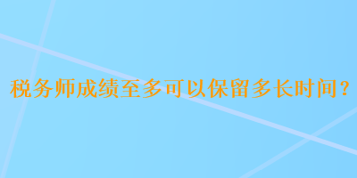 稅務(wù)師成績(jī)至多可以保留多長(zhǎng)時(shí)間？