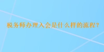 稅務(wù)師辦理入會是什么樣的流程？