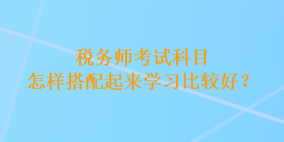 稅務(wù)師考試科目怎樣搭配起來(lái)學(xué)習(xí)比較好？