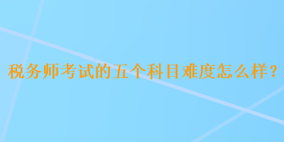 稅務(wù)師考試的五個(gè)科目難度怎么樣？