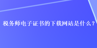 稅務(wù)師電子證書的下載網(wǎng)站是什么？