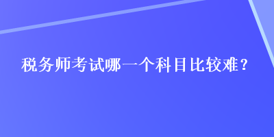 稅務(wù)師考試哪一個(gè)科目比較難？